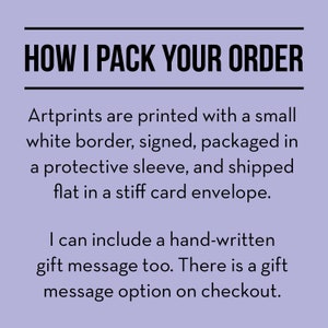May include: Text on a light purple background that reads "HOW I PACK YOUR ORDER".  Artprints are printed with a small white border, signed, packaged in a protective sleeve, and shipped flat in a stiff card envelope. I can include a hand-written gift message too. There is a gift message option on checkout.