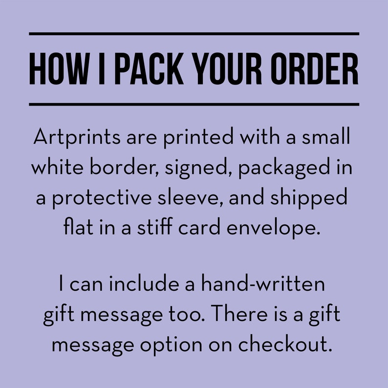 May include: Text on a light purple background that reads "HOW I PACK YOUR ORDER".  Artprints are printed with a small white border, signed, packaged in a protective sleeve, and shipped flat in a stiff card envelope. I can include a hand-written gift message too. There is a gift message option on checkout.