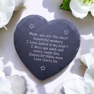 May include: A heart-shaped slate stone with a message engraved on it. The message reads: "Mum, you are the most beautiful memory I keep locked in my heart. I miss you each and every single day. Happy birthday mum Love Harry xxx"