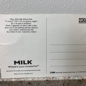 May include: A white postcard with black text that reads "Hey, let's talk about the 'F word.' FAT. It's no good, right? So I've got a solution. Drink 3 glasses of skim milk a day and you'll be getting all the calcium you need, without the fat. So check it out. Ciaocito, baby!"  The postcard also has a logo for "Go Card Postcard Advertising" and a logo for "Milk Where's your mustache?" with the website www.whymilk.com.