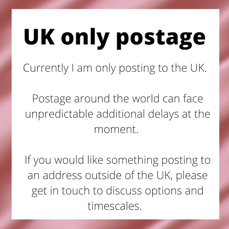 May include: Text on a pink background that reads "UK only postage."  The text continues, "Currently I am only posting to the UK. Postage around the world can face unpredictable additional delays at the moment. If you would like something posting to an address outside of the UK, please get in touch to discuss options and timescales."