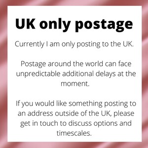 UK only postage.  Currently I am only posting to the UK.  If you would like something posting to an address outside of the UK, please get in touch to discuss options and timescales.