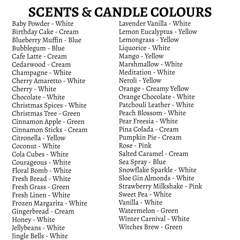 May include: A list of candle scents and their corresponding colors. The scents include Baby Powder, Birthday Cake, Blueberry Muffin, Bubblegum, Cafe Latte, Cedarwood, Champagne, Cherry Amaretto, Cherry, Chocolate, Christmas Spices, Christmas Tree, Cinnamon Apple, Cinnamon Sticks, Citronella, Coconut, Cola Cubes, Courageous, Floral Bomb, Fresh Bread, Fresh Grass, Fresh Linen, Frozen Margarita, Gingerbread, Honey, Jellybeans, Jingle Bells, Lavender Vanilla, Lemon Eucalyptus, Lemongrass, Liquorice, Mango, Marshmallow, Meditation, Neroli, Orange, Orange Chocolate, Patchouli Leather, Peach Blossom, Pear Freesia, Pina Colada, Pumpkin Pie, Rose, Salted Caramel, Sea Spray, Snowflake Sparkle, Sloe Gin Almonds, Strawberry Milkshake, Sweet Pea, Vanilla, Watermelon, Winter Carnival, and Witches Brew.
