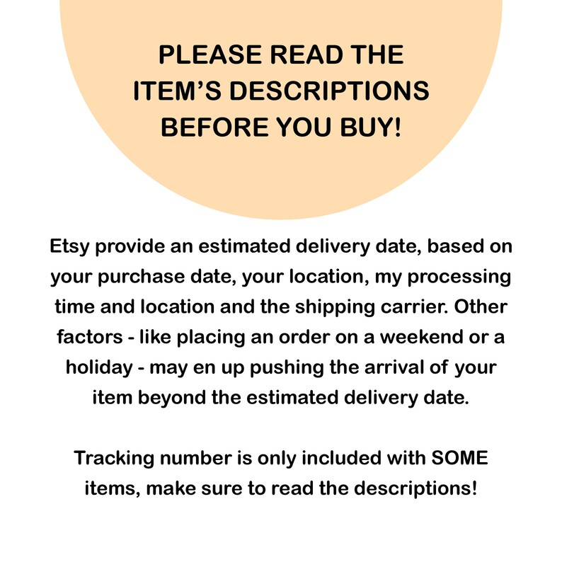 May include: A peach-colored circle with the text "PLEASE READ THE ITEM'S DESCRIPTIONS BEFORE YOU BUY!"  Etsy provides an estimated delivery date, based on your purchase date, your location, my processing time and location and the shipping carrier. Other factors - like placing an order on a weekend or a holiday - may end up pushing the arrival of your item beyond the estimated delivery date. Tracking number is only included with SOME items, make sure to read the descriptions!