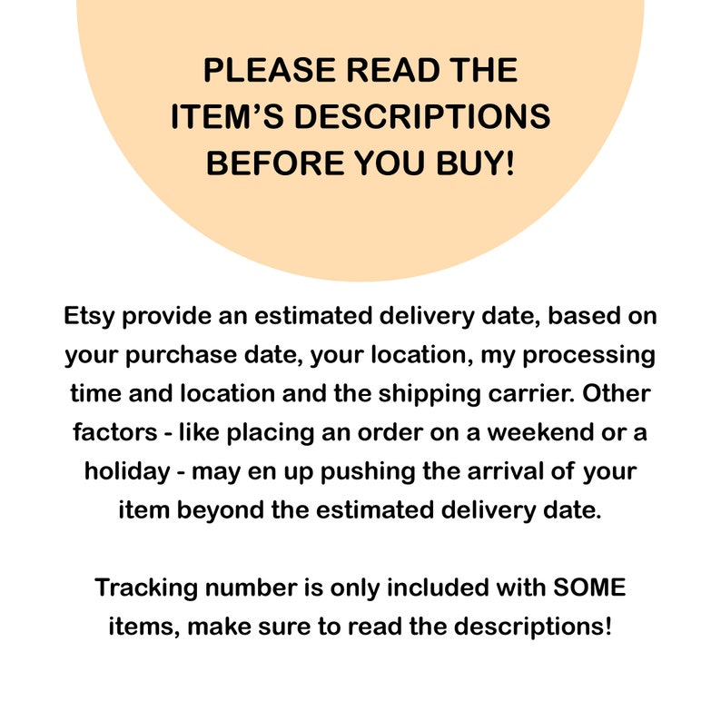 May include: A peach-colored circle with the text "PLEASE READ THE ITEM'S DESCRIPTIONS BEFORE YOU BUY!"  Etsy provides an estimated delivery date, based on your purchase date, your location, my processing time and location and the shipping carrier. Other factors - like placing an order on a weekend or a holiday - may end up pushing the arrival of your item beyond the estimated delivery date. Tracking number is only included with SOME items, make sure to read the descriptions!
