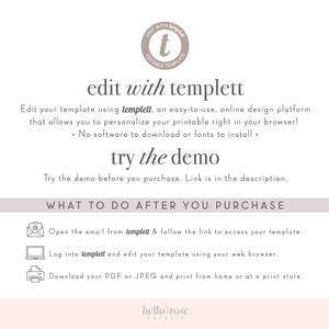 May include: A white background with text that reads "edit with templett". The text is in a bold, sans-serif font. Below the text is a description of the templett platform, which is an easy-to-use, online design platform that allows you to personalize your printable right in your browser. The text also states that there is no software to download or fonts to install. Below the description is a section titled "try the demo" with instructions on how to try the demo before you purchase. The text also states that the link to the demo is in the description. Below the demo section is a section titled "WHAT TO DO AFTER YOU PURCHASE" with instructions on how to access your template, edit your template, and download your PDF or JPEG and print from home or at a print store.