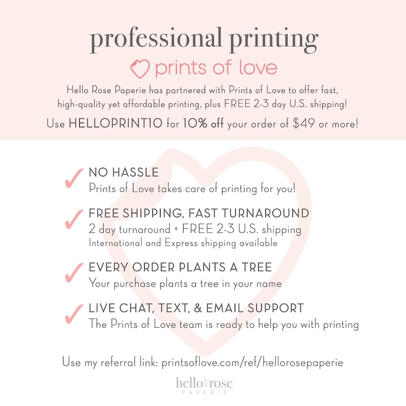May include: A pink heart with the text "prints of love" above it. The text below the heart says "Hello Rose Paperie has partnered with Prints of Love to offer fast, high-quality yet affordable printing, plus FREE 2-3 day U.S. shipping! Use HELLOPRINTIO for 10% off your order of $49 or more!"  There are four checkmarks with text below each. The text says "NO HASSLE Prints of Love takes care of printing for you!"  "FREE SHIPPING, FAST TURNAROUND 2 day turnaround + FREE 2-3 U.S. shipping International and Express shipping available"  "EVERY ORDER PLANTS A TREE Your purchase plants a tree in your name"  "LIVE CHAT, TEXT, & EMAIL SUPPORT The Prints of Love team is ready to help you with printing"  The text at the bottom says "Use my referral link: printsoflove.com/ref/hellorosepaperie hello rose PAPERIE"
