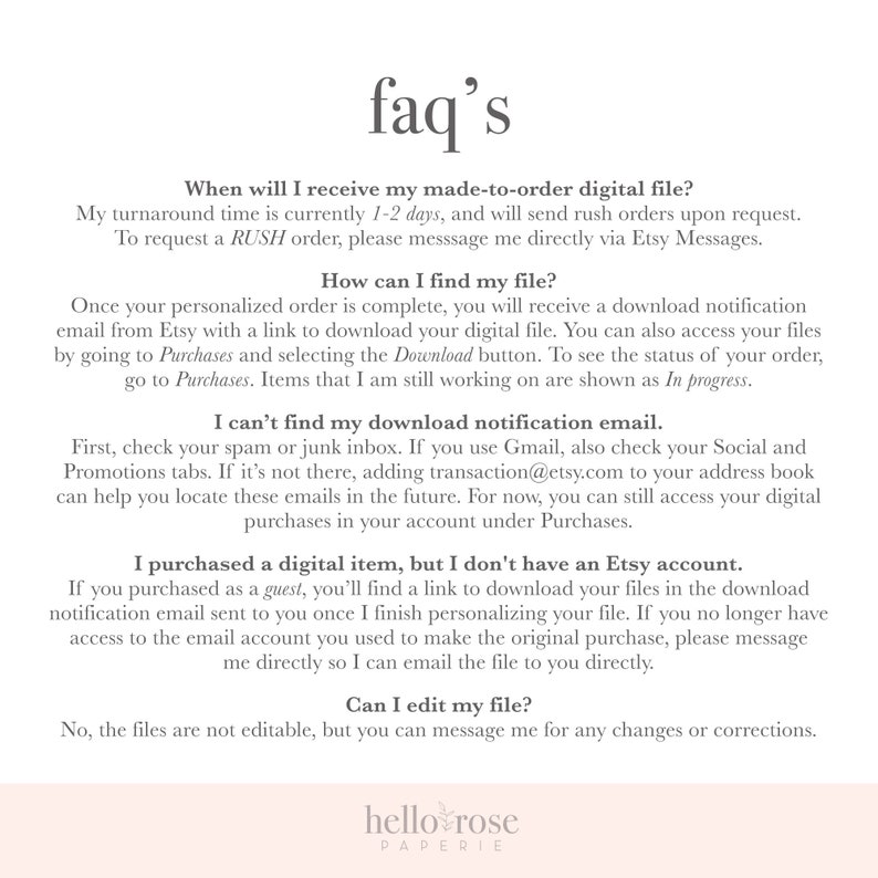 May include: A white text-based FAQ page with the title "faq's" in black text. The page provides information about digital file delivery, download instructions, and editing options. The text includes phrases like "made-to-order digital file", "download notification email", "Etsy account", and "edit my file". The page also includes the text "hello rose paperie" in black text.