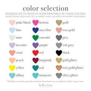 May include: Color selection chart with heart-shaped swatches of various colors, including pink, blue, fuchsia, gold, mint, lavender, coral, peach, navy blue, purple, rose gold, emerald, grey, soft grey, red, black, burgundy, gold glitter, yellow, teal, rose gold glitter, tiffany, turquoise, and silver glitter. The text "MESSAGE ME TO RECEIVE YOUR PRINTABLE IN THESE COLORS! (PLEASE DO NOT ADD A NOTE TO THE ORDER. I WON'T SEE NOTES ON INSTANT DOWNLOADS.)" is at the top of the chart.