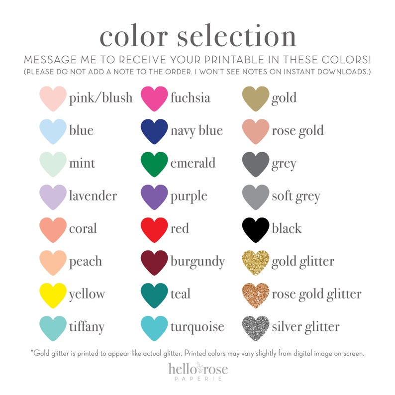 May include: Color selection chart with heart-shaped swatches of various colors, including pink, blue, fuchsia, gold, mint, lavender, coral, peach, navy blue, purple, rose gold, emerald, grey, soft grey, red, black, burgundy, gold glitter, yellow, teal, rose gold glitter, tiffany, turquoise, and silver glitter. The text "MESSAGE ME TO RECEIVE YOUR PRINTABLE IN THESE COLORS! (PLEASE DO NOT ADD A NOTE TO THE ORDER. I WON'T SEE NOTES ON INSTANT DOWNLOADS.)" is at the top of the chart.