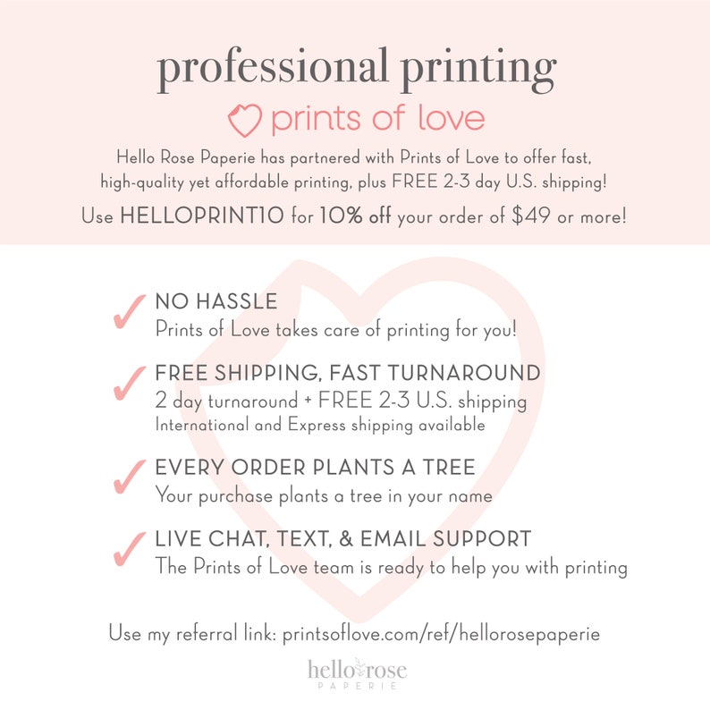 May include: A pink heart with the text "prints of love" above it. The text below the heart says "Hello Rose Paperie has partnered with Prints of Love to offer fast, high-quality yet affordable printing, plus FREE 2-3 day U.S. shipping! Use HELLOPRINTIO for 10% off your order of $49 or more!"  There are four checkmarks with text below each. The text says "NO HASSLE Prints of Love takes care of printing for you!"  "FREE SHIPPING, FAST TURNAROUND 2 day turnaround + FREE 2-3 U.S. shipping International and Express shipping available"  "EVERY ORDER PLANTS A TREE Your purchase plants a tree in your name"  "LIVE CHAT, TEXT, & EMAIL SUPPORT The Prints of Love team is ready to help you with printing"  The text at the bottom says "Use my referral link: printsoflove.com/ref/hellorosepaperie hello rose PAPERIE"