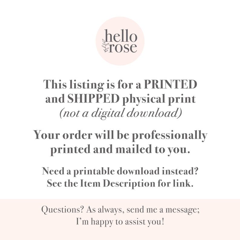 May include: Text overlay on a white background with a pink circle logo that says "hello rose". The text reads: "This listing is for a PRINTED and SHIPPED physical print (not a digital download) Your order will be professionally printed and mailed to you. Need a printable download instead? See the Item Description for link. Questions? As always, send me a message; I'm happy to assist you!"