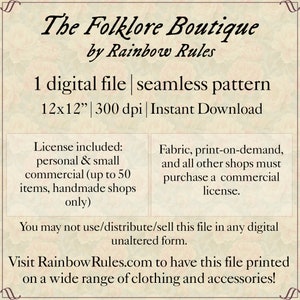 May include: A digital download of a 12x12 inch seamless pattern, The Folklore Boutique by Rainbow Rules. The pattern is available for personal and small commercial use, up to 50 items, for handmade shops only. Fabric, print-on-demand, and other shops must purchase a commercial license.