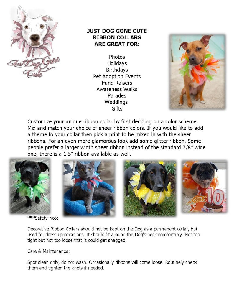 May include: A variety of dogs wearing colorful ribbon collars. The collars are made of sheer ribbon and glitter ribbon. The text "Just Dog Gone Cute Ribbon Collars Are Great For:" is at the top of the image. The text "Photos, Holidays, Birthdays, Pet Adoption Events, Fund Raisers, Awareness Walks, Parades, Weddings, Gifts" is listed below the title. The text "***Safety Note*** Decorative Ribbon Collars should not be kept on the Dog as a permanent collar, but used for dress up occasions. It should fit around the Dog's neck comfortably. Not too tight but not too loose that is could get snagged. Care & Maintenance: Spot clean only, do not wash. Occasionally ribbons will come loose. Routinely check them and tighten the knots if needed." is at the bottom of the image.