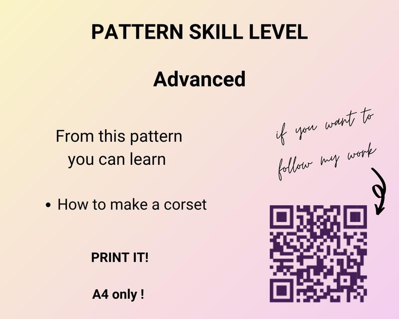 May include: A pink and yellow gradient background with the text "PATTERN SKILL LEVEL" in black. The word "Advanced" is below the text in black. The text "From this pattern you can learn" is below the word "Advanced" in black. A black bullet point is followed by the text "How to make a corset" in black. The text "PRINT IT!" is below the text "How to make a corset" in black. The text "A4 only!" is below the text "PRINT IT!" in black. The text "if you want to follow my work" is handwritten in black on the right side of the image. A black and white QR code is below the handwritten text. An arrow points to the QR code.