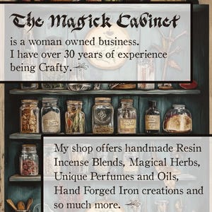 May include: A vintage-style cabinet filled with glass jars containing various herbs, resins, and other ingredients. The cabinet is painted a dark blue color and has a wooden frame. The text "The Magick Cabinet" is written in a decorative font above the cabinet. The text below the cabinet reads "is a woman owned business. I have over 30 years of experience being Crafty. My shop offers handmade Resin Incense Blends, Magical Herbs, Unique Perfumes and Oils, Hand Forged Iron creations and so much more."