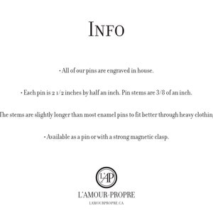 May include: Information about enamel pins, including size, construction, and availability. Each pin is 2 1/2 inches by 1/2 inch, with stems that are 3/8 of an inch long. The stems are slightly longer than most enamel pins to fit better through heavy clothing. Pins are available as a pin or with a strong magnetic clasp.  L'Amour-Propre.