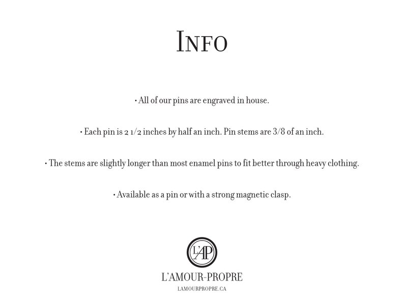 May include: Information about enamel pins, including size, construction, and availability. Each pin is 2 1/2 inches by 1/2 inch, with stems that are 3/8 of an inch long. The stems are slightly longer than most enamel pins to fit better through heavy clothing. Pins are available as a pin or with a strong magnetic clasp.  L'Amour-Propre.