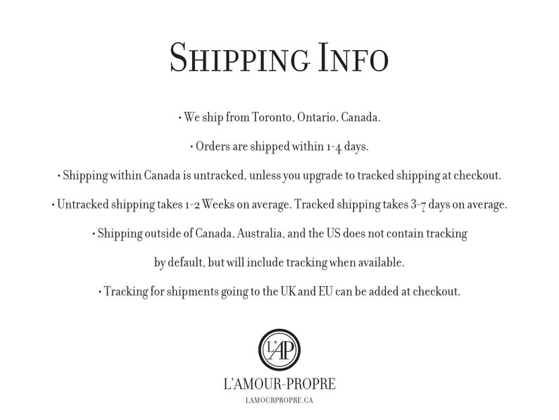 May include: Shipping information for orders from L'Amour-Propre, a Canadian online shop. Orders are shipped from Toronto, Ontario, Canada. Untracked shipping within Canada takes 1-2 weeks, while tracked shipping takes 3-7 days. Shipping outside of Canada, Australia, and the US does not include tracking by default, but tracking can be added at checkout for shipments to the UK and EU.