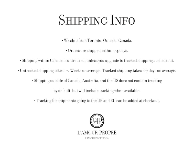 May include: Shipping information for orders from L'Amour-Propre, a Canadian online shop. Orders are shipped from Toronto, Ontario, Canada. Untracked shipping within Canada takes 1-2 weeks, while tracked shipping takes 3-7 days. Shipping outside of Canada, Australia, and the US does not include tracking by default, but tracking can be added at checkout for shipments to the UK and EU.