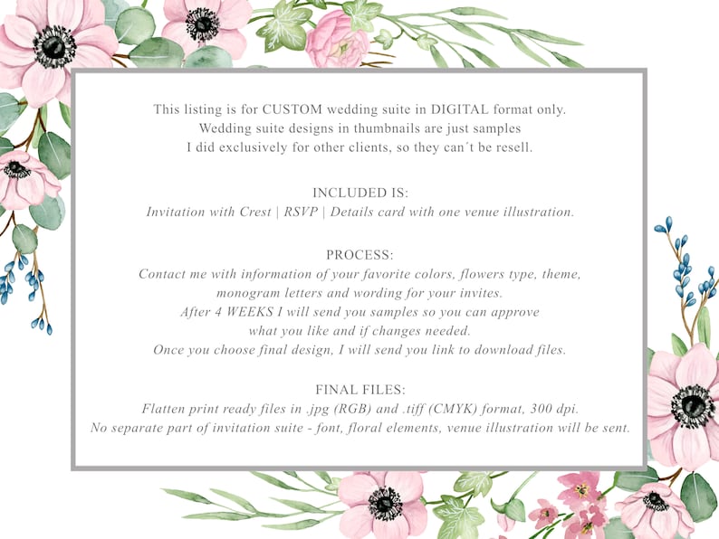 May include: A digital wedding invitation suite with floral accents. The text reads: "This listing is for CUSTOM wedding suite in DIGITAL format only. Wedding suite designs in thumbnails are just samples I did exclusively for other clients, so they can't be resell. INCLUDED IS: Invitation with Crest | RSVP | Details card with one venue illustration. PROCESS: Contact me with information of your favorite colors, flowers type, theme, monogram letters and wording for your invites. After 4 WEEKS I will send you samples so you can approve what you like and if changes needed. Once you choose final design, I will send you link to download files. FINAL FILES: Flatten print ready files in .jpg (RGB) and .tiff (CMYK) format, 300 dpi. No separate part of invitation suite - font, floral elements, venue illustration will be sent."