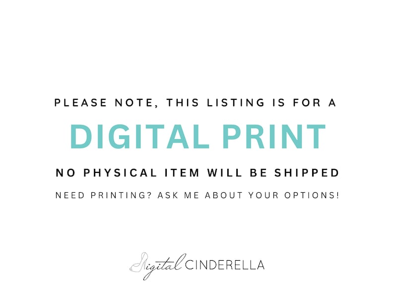 May include: White background with text in black and teal. The text reads: "PLEASE NOTE, THIS LISTING IS FOR A DIGITAL PRINT. NO PHYSICAL ITEM WILL BE SHIPPED. NEED PRINTING? ASK ME ABOUT YOUR OPTIONS!" The Digital Cinderella logo is at the bottom.