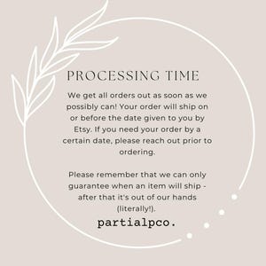 May include: A text-based image with a white floral design and a circle around the text. The text reads "PROCESSING TIME" and explains that orders are shipped as soon as possible. The text also states that orders will ship on or before the date given by Etsy. The text also states that if you need your order by a certain date, please reach out prior to ordering. The text also states that they can only guarantee when an item will ship after it's out of their hands. The text ends with "(literally!)" and "partialpco."