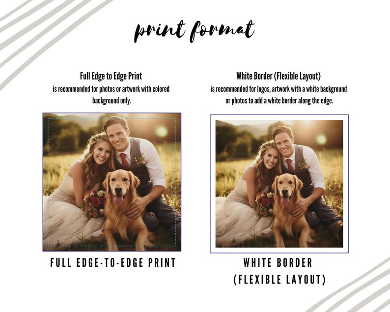 Print Format - Full Edge-To-Edge Print: full edge to edge print is recommended for photos or artwork with colored background only - White Border (Flexible Layout): White Border (Flexible Layout) is recommended for logos, artwork with a white background or photos to add a white border along the edge.