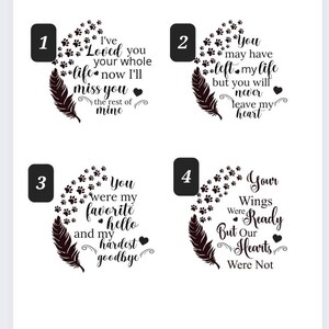May include: Four black and white designs with paw prints and a feather. The designs feature different messages about loss and grief. The first design says "I've Loved you your whole life now I'll miss you the rest of mine". The second design says "You may have left my life but you will never leave my heart". The third design says "You were my favourite hello and my hardest goodbye". The fourth design says "Your Wings Were Ready But Our Hearts Were Not".