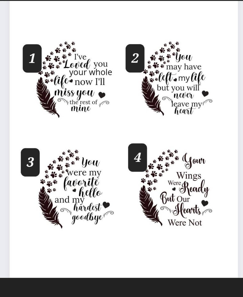 May include: Four black and white designs with paw prints and a feather. The designs feature different messages about loss and grief. The first design says "I've Loved you your whole life now I'll miss you the rest of mine". The second design says "You may have left my life but you will never leave my heart". The third design says "You were my favourite hello and my hardest goodbye". The fourth design says "Your Wings Were Ready But Our Hearts Were Not".