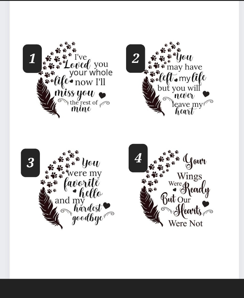 Puede incluir: Cuatro dise&ntilde;os en blanco y negro con huellas de patas y una pluma. Los dise&ntilde;os presentan diferentes citas sobre la p&eacute;rdida y el dolor. Las citas son: "Te he amado toda tu vida, ahora te extra&ntilde;ar&eacute; por el resto de la m&iacute;a", "Puede que hayas dejado mi vida, pero nunca dejar&aacute;s mi coraz&oacute;n", "Eras mi hola favorito y mi adi&oacute;s m&aacute;s dif&iacute;cil", y "Tus alas estaban listas, pero nuestros corazones no lo estaban".