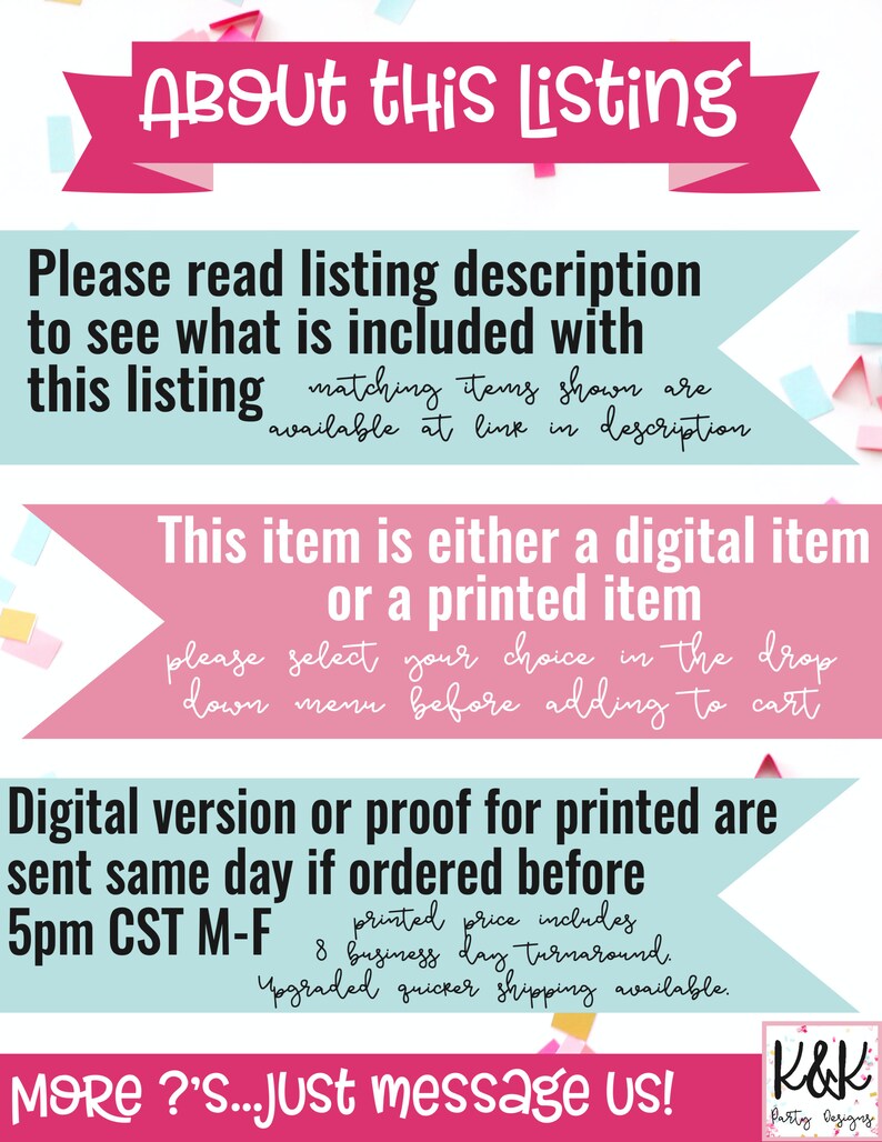 May include: A pink and blue banner with the text "About this Listing" in white. The banner is decorated with confetti. The text below the banner reads "Please read listing description to see what is included with this listing matching items shown are available at link in description". The text below that reads "This item is either a digital item or a printed item please select your choice in the drop down menu before adding to cart". The text below that reads "Digital version or proof for printed are sent same day if ordered before 5pm CST M-F printed price includes 8 business day turnaround. Upgraded quicker shipping available.". The text below that reads "MORE?'S...Just message us!" with a logo that reads "K&K Patty Designs".