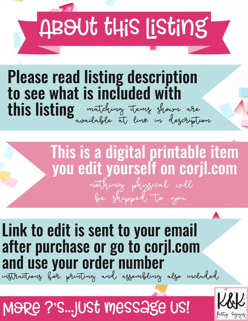 May include: A pink and blue graphic with the text "About this Listing" in white. The text "Please read listing description to see what is included with this listing matching items shown are available at link in description" is in black. The text "This is a digital printable item you edit yourself on corjl.com nothing physical will be shipped to you" is in black. The text "Link to edit is sent to your email after purchase or go to corjl.com and use your order number instructions for printing and assembling also included" is in black. The text "MORE?'S...Just message us!" is in black. The text "K&K Patty Designs" is in black.