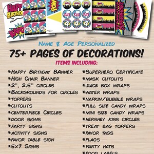 May include: A printable superhero party set with 75+ pages of decorations. The set includes a happy birthday banner, high chair banner, 2 and 2.5 inch circles, backgrounds for circles, toppers, cutouts, centerpiece circles, door signs, party signs, activity signs, favor table sign, 5x7 signs, superhero certificate, mask cutouts, juice box wraps, water wraps, napkin/bubble wraps, full size candy wraps, mini size candy wraps, Hershey kiss circles, treat bag toppers, favor tags, flags, party hats, and food labels. The set is personalized with the name and age of the birthday child.