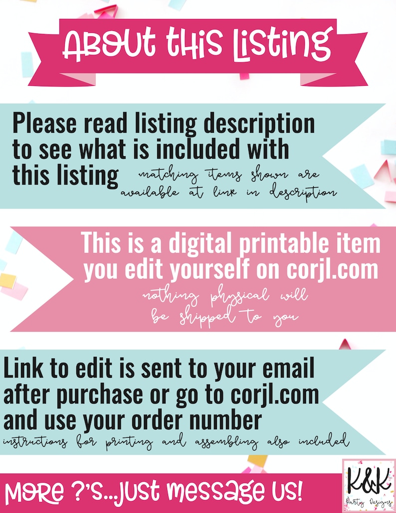 Op de afbeelding: Roze en blauwe banner met de tekst "About this Listing". De banner heeft witte confetti erop. De tekst onder de banner zegt "Please read listing description to see what is included with this listing matching items shown are available at link in description This is a digital printable item you edit yourself on corjl.com nothing physical will be shipped to you Link to edit is sent to your email after purchase or go to corjl.com and use your order number instructions for printing and assembling also included MORE?'S...Just message us! K&K Patty Designs"