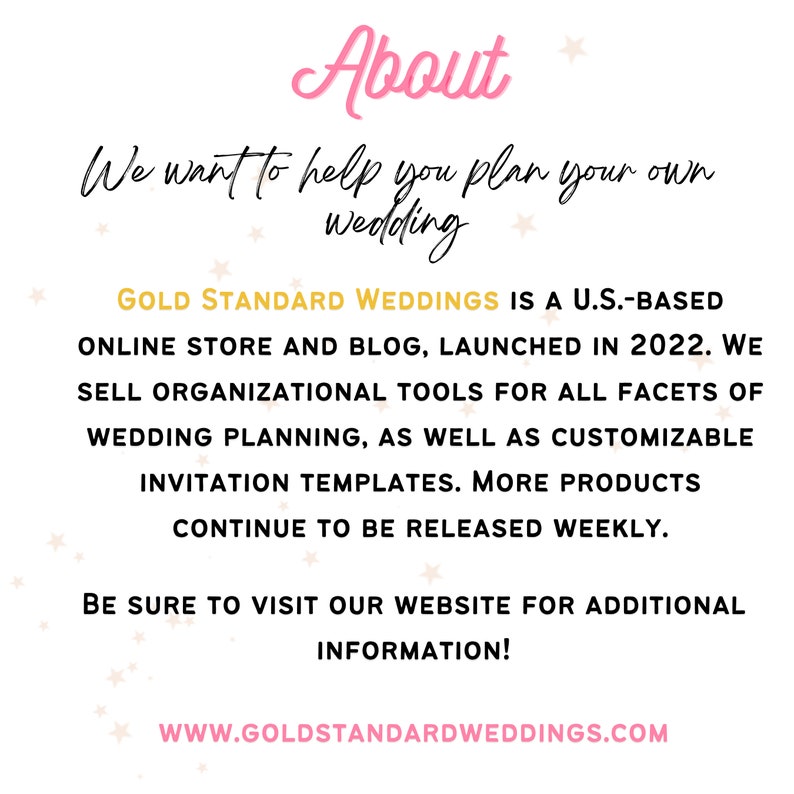 May include: A pink and white graphic with the text "About" in pink, followed by the text "We want to help you plan your own wedding". The text "GOLD STANDARD WEDDINGS IS A U.S.-BASED ONLINE STORE AND BLOG, LAUNCHED IN 2022. WE SELL ORGANIZATIONAL TOOLS FOR ALL FACETS OF WEDDING PLANNING, AS WELL AS CUSTOMIZABLE INVITATION TEMPLATES. MORE PRODUCTS CONTINUE TO BE RELEASED WEEKLY." is in black. The text "BE SURE TO VISIT OUR WEBSITE FOR ADDITIONAL INFORMATION!" is in black. The text "WWW.GOLDSTANDARDWEDDINGS.COM" is in black.
