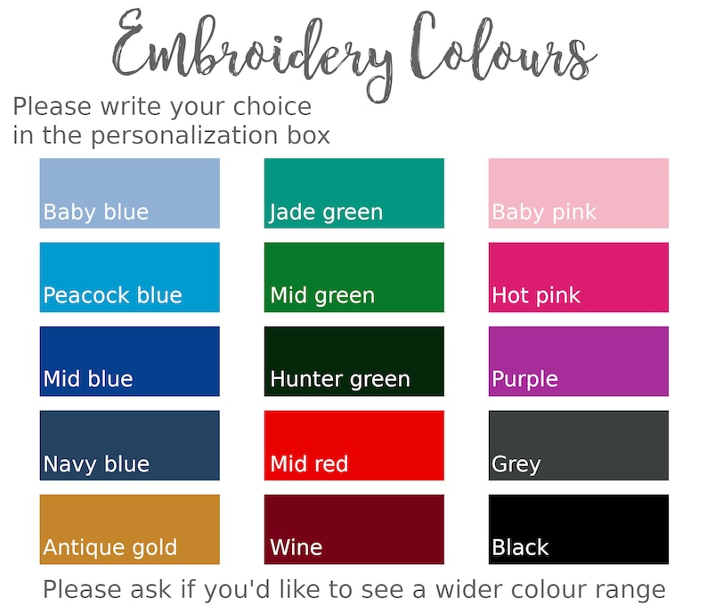 May include: A chart of embroidery thread colors with the title "Embroidery Colors". The colors include baby blue, jade green, baby pink, peacock blue, mid green, hot pink, mid blue, hunter green, purple, navy blue, mid red, grey, antique gold, wine, and black. The text "Please write your choice in the personalization box" is at the top of the chart. The text "Please ask if you'd like to see a wider color range" is at the bottom of the chart.