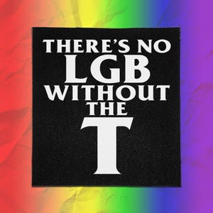 May include: A square black fabric patch featuring the white text THERE'S NO LGB WITHOUT THE T. The lettering is bold and capitalized, with the letter T significantly larger than the other words, centered on the black background.