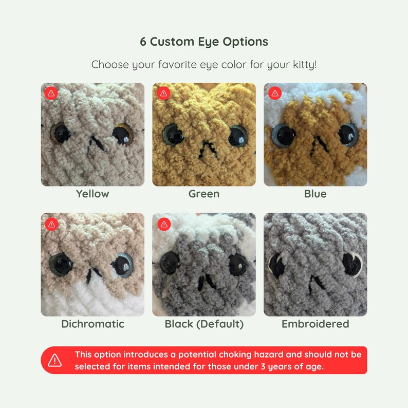 6 custom eye options available for this custom cat plushie - in yellow, green, blue, dichromatic, black, and embroidered. Embroidered should be the only option available for those 3 years of age and younger.
