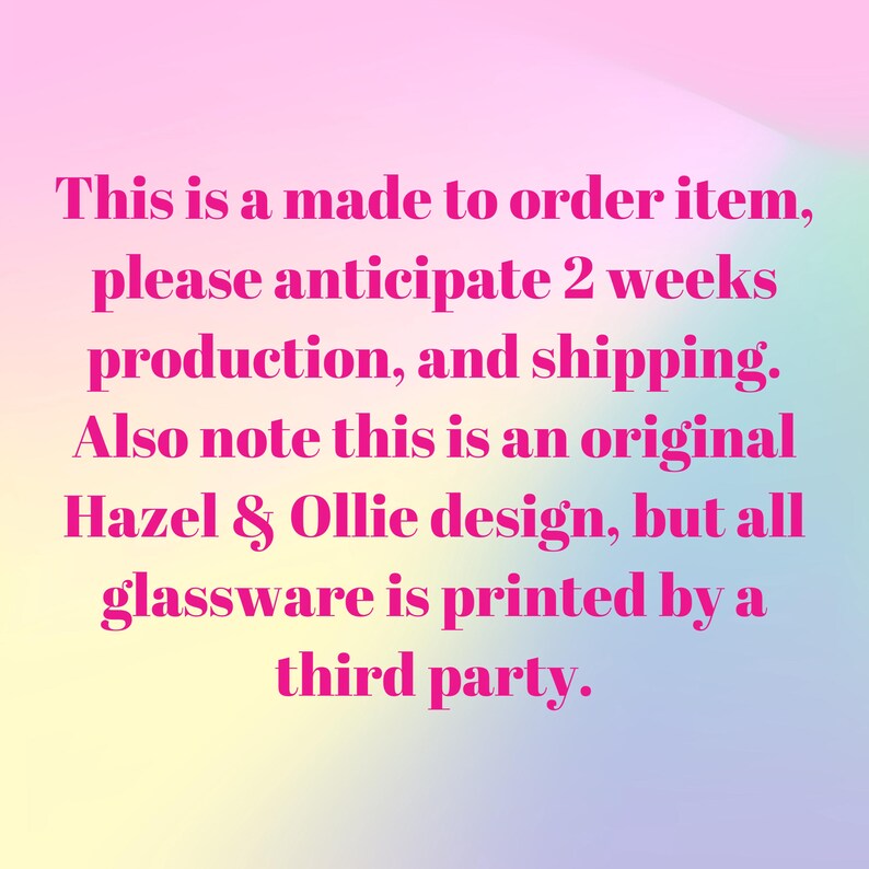 May include: Text on a gradient background reads: "This is a made to order item, please anticipate 2 weeks production, and shipping. Also note this is an original Hazel & Ollie design, but all glassware is printed by a third party."