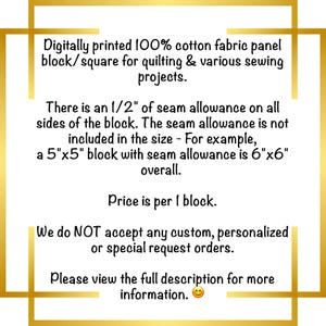 May include: A white square fabric panel with black text stating: Digitally printed 100% cotton fabric panel block/square for quilting & various sewing projects. There is an 1/2" of seam allowance on all sides of the block. The seam allowance is not included in the size - For example, a 5"x5" block with seam allowance is 6"x6" overall. Price is per 1 block. We do NOT accept any custom, personalized or special request orders. Please view the full description for more information.