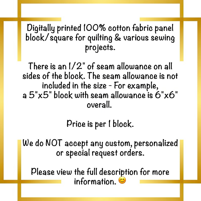 May include: A white square fabric panel with black text stating: Digitally printed 100% cotton fabric panel block/square for quilting & various sewing projects. There is an 1/2" of seam allowance on all sides of the block. The seam allowance is not included in the size - For example, a 5"x5" block with seam allowance is 6"x6" overall. Price is per 1 block. We do NOT accept any custom, personalized or special request orders. Please view the full description for more information.