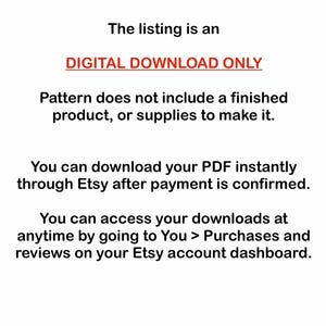 May include: Text on a white background that reads "The listing is an DIGITAL DOWNLOAD ONLY. Pattern does not include a finished product, or supplies to make it. You can download your PDF instantly through Etsy after payment is confirmed. You can access your downloads at anytime by going to You > Purchases and reviews on your Etsy account dashboard."