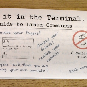May include: A white sheet of paper with the title "Do it in the Terminal... A Guide to Linux Commands" and a handwritten illustration of a computer terminal window. The text "Exercise your fingers!" is written above the terminal window. The text "Amaze your friends! Confuse your enemies!" is written in the upper right corner of the page. The text "Everyone will think you are hacking your own computer!" is written below the terminal window. The text "A mouse-free zone" is written below a red circle with a diagonal line through it, which contains a black and white illustration of a computer mouse. The text "With examples!" is written in the lower right corner of the page.