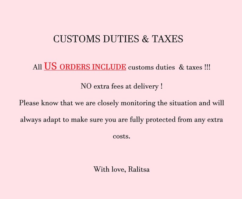 May include: A light pink informational graphic with black text that reads: CUSTOMS DUTIES & TAXES. All US ORDERS INCLUDE customs duties & taxes !!! NO extra fees at delivery ! Please know that we are closely monitoring the situation and will always adapt to make sure you are fully protected from any extra costs. With love, Ralitsa.
