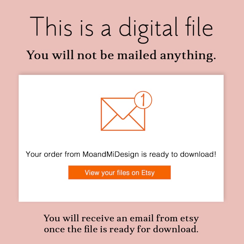 May include: A white screen with a message that says "This is a digital file. You will not be mailed anything."  An orange envelope icon with a red "1" notification is displayed. The text "Your order from MoandMiDesign is ready to download!" is below the icon. A button that says "View your files on Etsy" is below the text. The text "You will receive an email from etsy once the file is ready for download." is at the bottom of the screen.