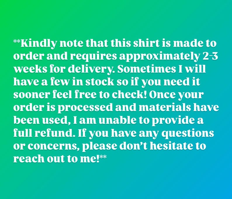 May include: A digital graphic featuring a green to blue gradient background with white text that reads: **Kindly note that this shirt is made to order and requires approximately 2-3 weeks for delivery. Sometimes I will have a few in stock so if you need it sooner feel free to check! Once your order is processed and materials have been used, I am unable to provide a full refund. If you have any questions or concerns, please don't hesitate to reach out to me!**