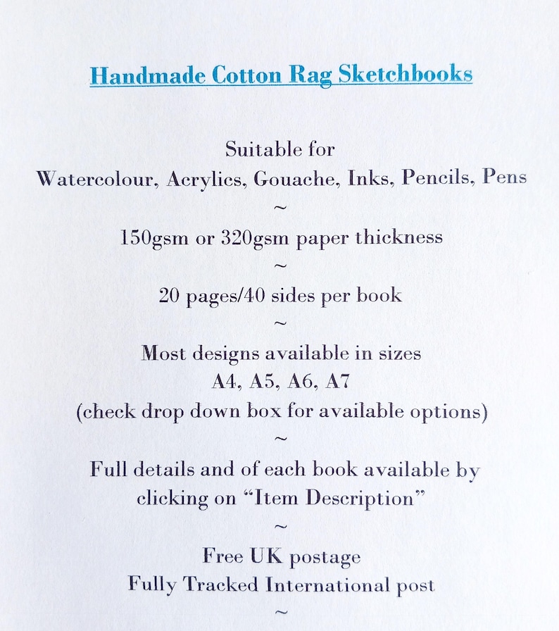 May include: Handmade Cotton Rag Sketchbooks. Suitable for watercolor, acrylics, gouache, inks, pencils, pens. 150gsm or 320gsm paper thickness. 20 pages/40 sides per book. Most designs available in sizes A4, A5, A6, A7. Check drop down box for options.