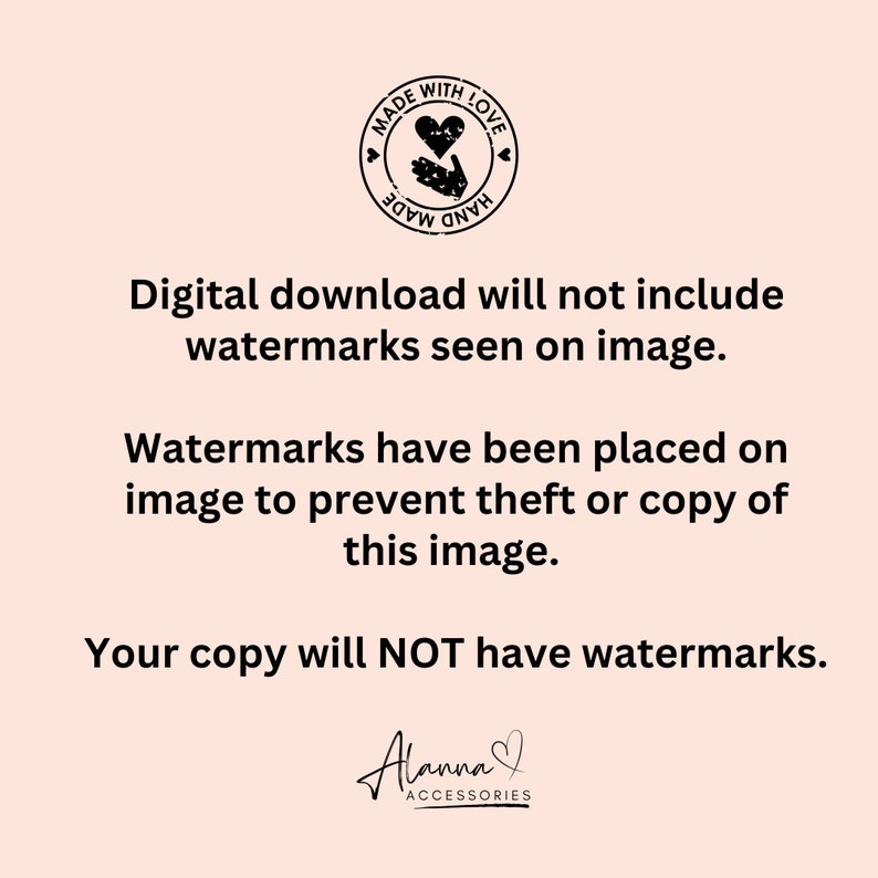 May include: Digital download of an image with a watermark that says "Made with Love, Hand Made". The text below the watermark says "Digital download will not include watermarks seen on image. Watermarks have been placed on image to prevent theft or copy of this image. Your copy will NOT have watermarks." The text at the bottom of the image says "Alanna Accessories".