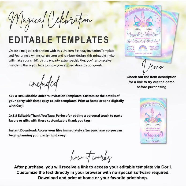 May include: Editable printable templates for a unicorn birthday party. Includes 5x7 and 4x6 invitation templates and 2x3.5 thank you tags.  The invitation template features a rainbow background with a unicorn and the text "Magical Celebration Charlotte's 2nd Birthday!" The thank you tag features a unicorn with a rainbow background and the text "Thank You!" and "Magical!"